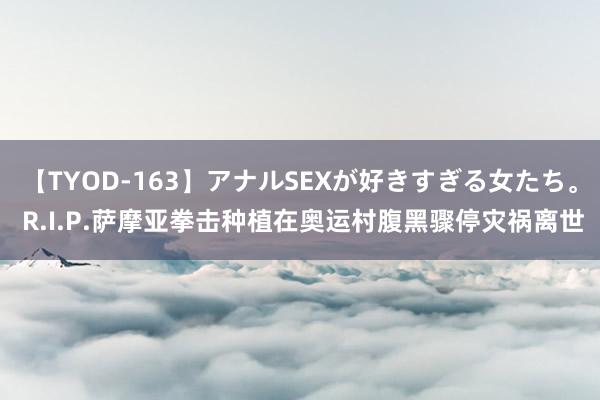 【TYOD-163】アナルSEXが好きすぎる女たち。 R.I.P.萨摩亚拳击种植在奥运村腹黑骤停灾祸离世