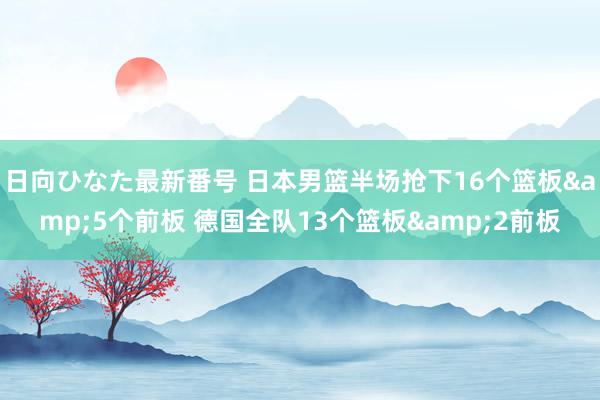 日向ひなた最新番号 日本男篮半场抢下16个篮板&5个前板 德国全队13个篮板&2前板