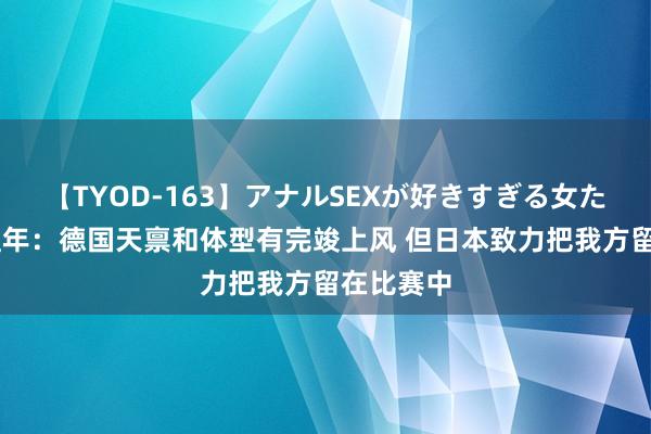 【TYOD-163】アナルSEXが好きすぎる女たち。 季孟年：德国天禀和体型有完竣上风 但日本致力把我方留在比赛中