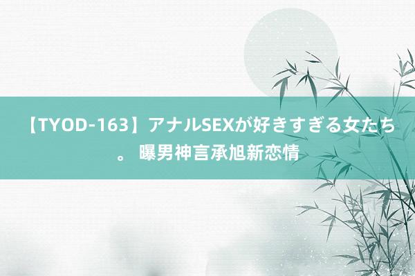 【TYOD-163】アナルSEXが好きすぎる女たち。 曝男神言承旭新恋情