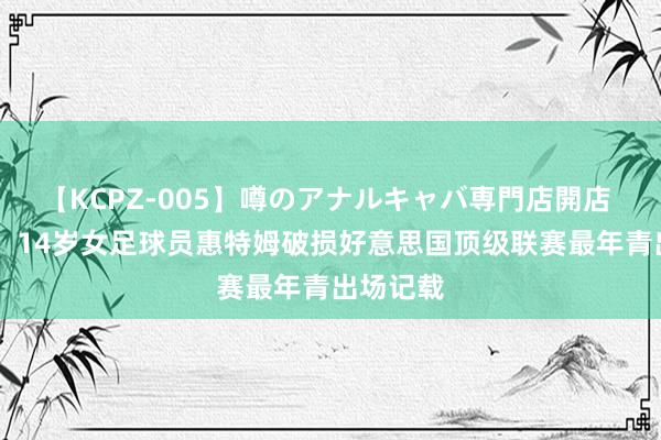 【KCPZ-005】噂のアナルキャバ専門店開店 才14岁！14岁女足球员惠特姆破损好意思国顶级联赛最年青出场记载