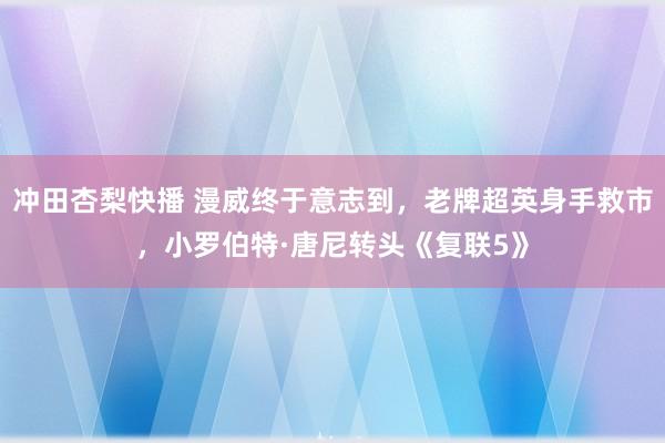 冲田杏梨快播 漫威终于意志到，老牌超英身手救市，小罗伯特·唐尼转头《复联5》