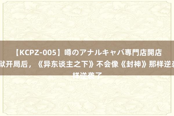 【KCPZ-005】噂のアナルキャバ専門店開店 地狱开局后，《异东谈主之下》不会像《封神》那样逆袭了