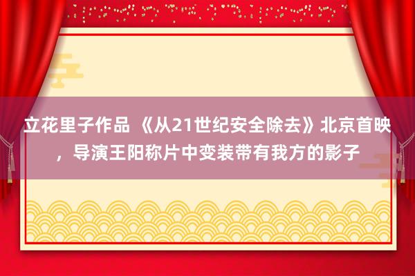 立花里子作品 《从21世纪安全除去》北京首映，导演王阳称片中变装带有我方的影子