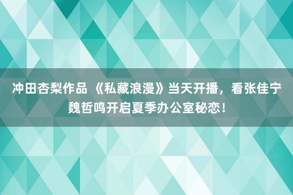 冲田杏梨作品 《私藏浪漫》当天开播，看张佳宁魏哲鸣开启夏季办公室秘恋！