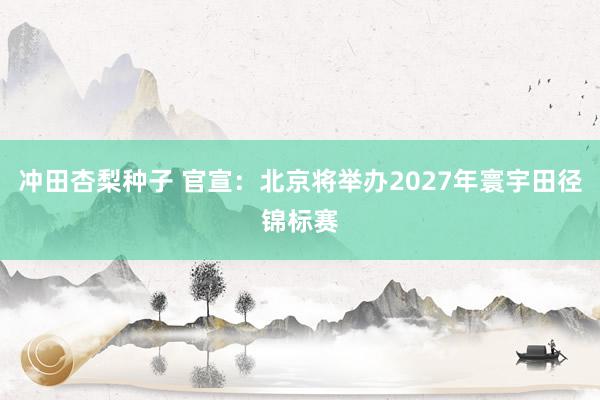 冲田杏梨种子 官宣：北京将举办2027年寰宇田径锦标赛