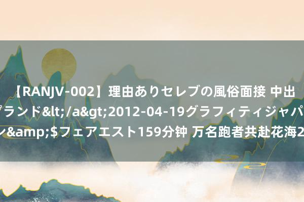 【RANJV-002】理由ありセレブの風俗面接 中出しできる人妻ソープランド</a>2012-04-19グラフィティジャパン&$フェアエスト159分钟 万名跑者共赴花海2024曲靖罗平马拉松鸣枪起跑