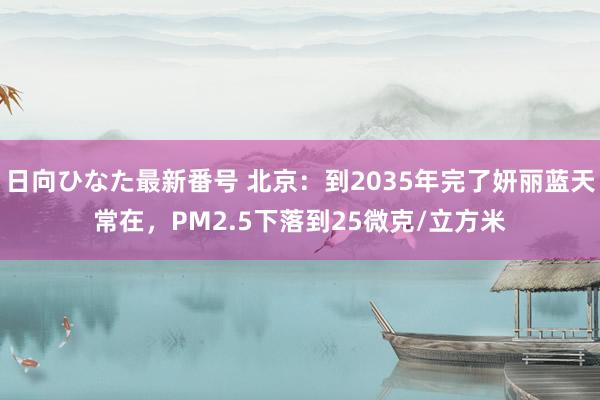 日向ひなた最新番号 北京：到2035年完了妍丽蓝天常在，PM2.5下落到25微克/立方米