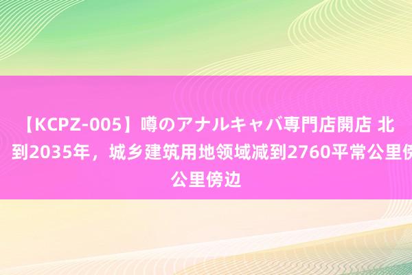 【KCPZ-005】噂のアナルキャバ専門店開店 北京：到2035年，城乡建筑用地领域减到2760平常公里傍边