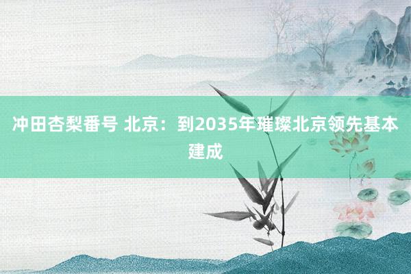 冲田杏梨番号 北京：到2035年璀璨北京领先基本建成