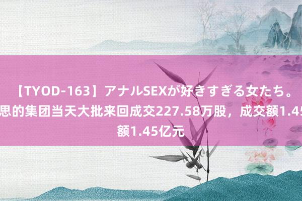 【TYOD-163】アナルSEXが好きすぎる女たち。 好意思的集团当天大批来回成交227.58万股，成交额1.45亿元