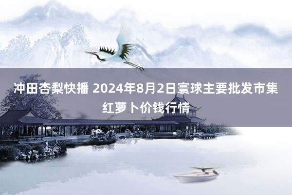 冲田杏梨快播 2024年8月2日寰球主要批发市集红萝卜价钱行情