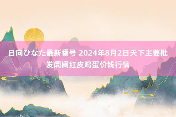 日向ひなた最新番号 2024年8月2日天下主要批发阛阓红皮鸡蛋价钱行情