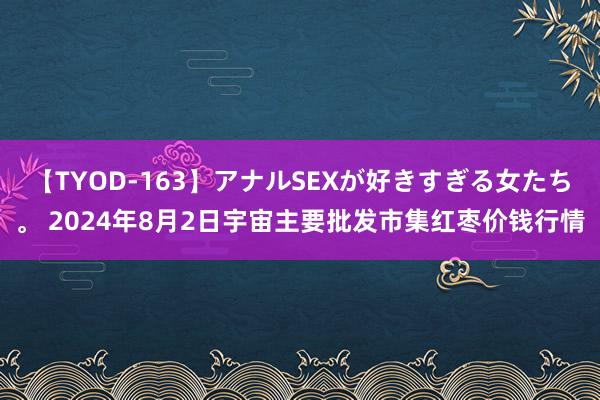 【TYOD-163】アナルSEXが好きすぎる女たち。 2024年8月2日宇宙主要批发市集红枣价钱行情