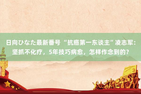 日向ひなた最新番号 “抗癌第一东谈主”凌志军：坚抓不化疗，5年技巧病愈，怎样作念到的？