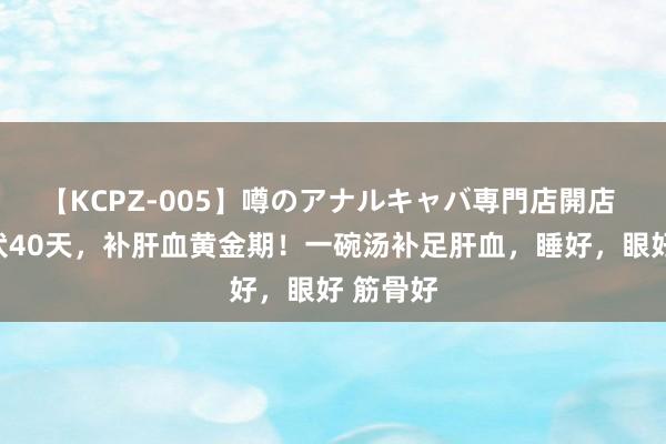 【KCPZ-005】噂のアナルキャバ専門店開店 收拢三伏40天，补肝血黄金期！一碗汤补足肝血，睡好，眼好 筋骨好