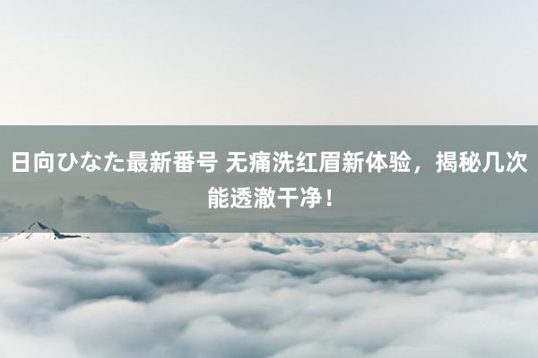 日向ひなた最新番号 无痛洗红眉新体验，揭秘几次能透澈干净！