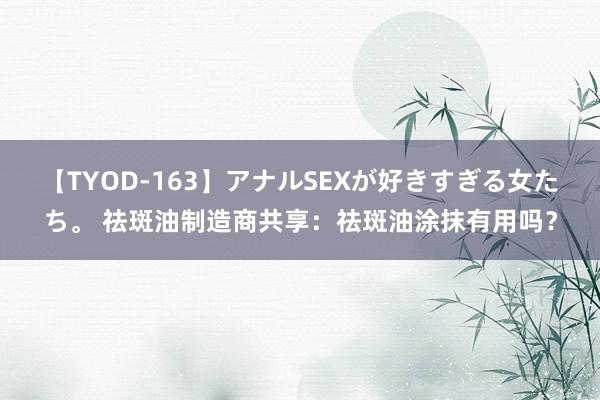 【TYOD-163】アナルSEXが好きすぎる女たち。 祛斑油制造商共享：祛斑油涂抹有用吗？