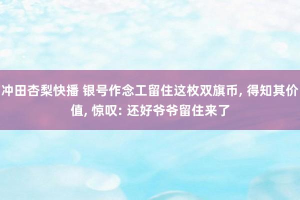 冲田杏梨快播 银号作念工留住这枚双旗币， 得知其价值， 惊叹: 还好爷爷留住来了