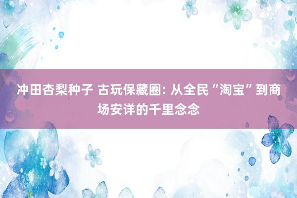 冲田杏梨种子 古玩保藏圈: 从全民“淘宝”到商场安详的千里念念