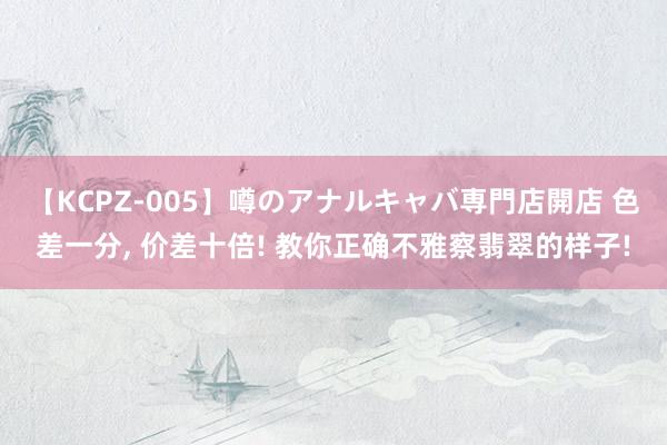 【KCPZ-005】噂のアナルキャバ専門店開店 色差一分， 价差十倍! 教你正确不雅察翡翠的样子!