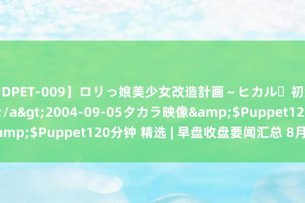 【DPET-009】ロリっ娘美少女改造計画～ヒカル・初淫欲体験告白～</a>2004-09-05タカラ映像&$Puppet120分钟 精选 | 早盘收盘要闻汇总 8月7日 周一