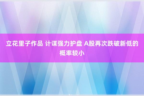 立花里子作品 计谋强力护盘 A股再次跌破新低的概率较小