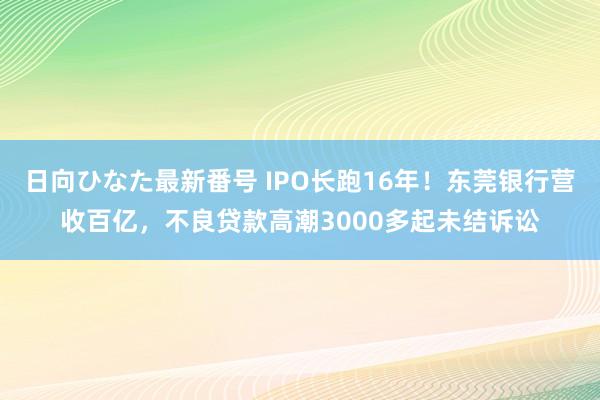 日向ひなた最新番号 IPO长跑16年！东莞银行营收百亿，不良贷款高潮3000多起未结诉讼