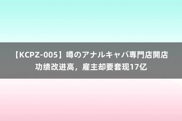 【KCPZ-005】噂のアナルキャバ専門店開店 功绩改进高，雇主却要套现17亿