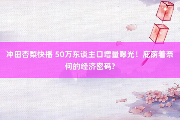 冲田杏梨快播 50万东谈主口增量曝光！庇荫着奈何的经济密码?