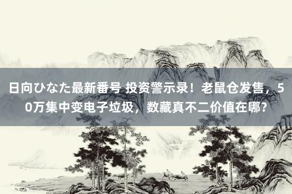 日向ひなた最新番号 投资警示录！老鼠仓发售，50万集中变电子垃圾，数藏真不二价值在哪？