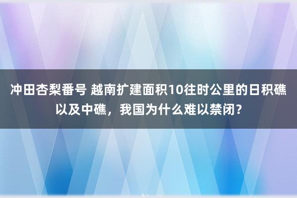 冲田杏梨番号 越南扩建面积10往时公里的日积礁以及中礁，我国为什么难以禁闭？