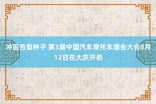 冲田杏梨种子 第3届中国汽车摩托车理会大会8月12日在大庆开启