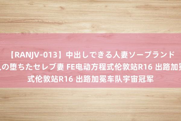 【RANJV-013】中出しできる人妻ソープランドDX 8時間 16人の堕ちたセレブ妻 FE电动方程式伦敦站R16 出路加冕车队宇宙冠军