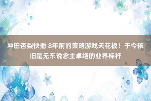 冲田杏梨快播 8年前的策略游戏天花板！于今依旧是无东说念主卓绝的业界标杆