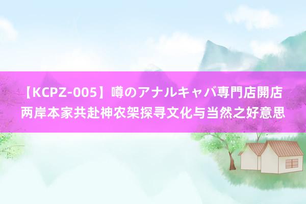 【KCPZ-005】噂のアナルキャバ専門店開店 两岸本家共赴神农架探寻文化与当然之好意思