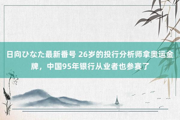 日向ひなた最新番号 26岁的投行分析师拿奥运金牌，中国95年银行从业者也参赛了