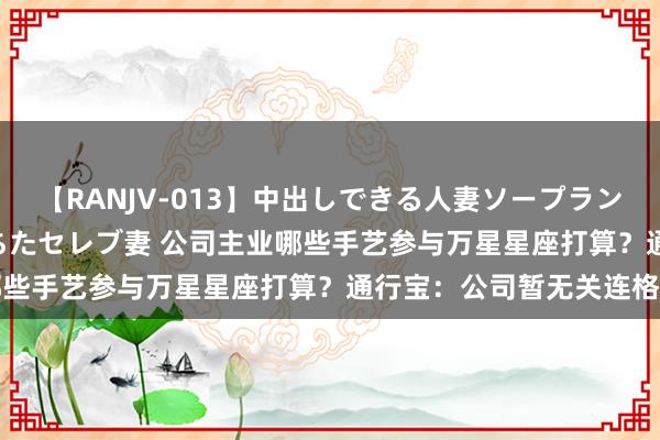 【RANJV-013】中出しできる人妻ソープランドDX 8時間 16人の堕ちたセレブ妻 公司主业哪些手艺参与万星星座打算？通行宝：公司暂无关连格式