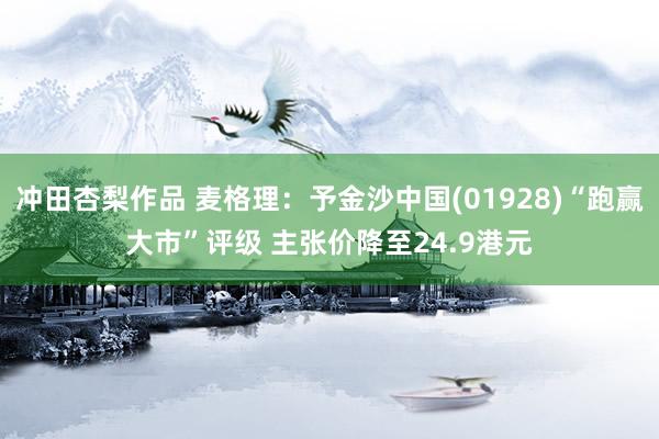 冲田杏梨作品 麦格理：予金沙中国(01928)“跑赢大市”评级 主张价降至24.9港元