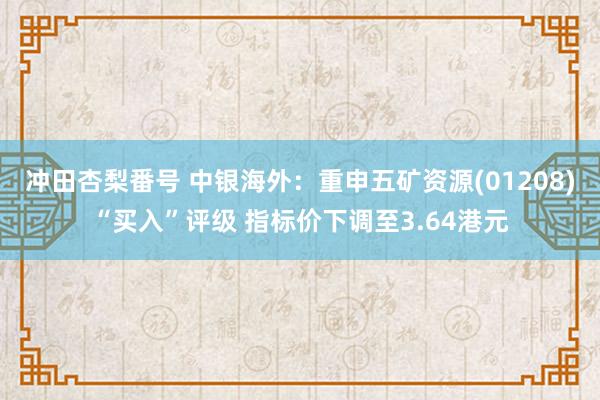 冲田杏梨番号 中银海外：重申五矿资源(01208)“买入”评级 指标价下调至3.64港元