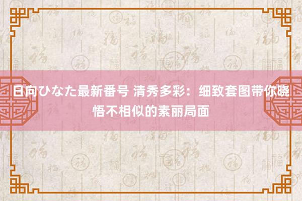 日向ひなた最新番号 清秀多彩：细致套图带你晓悟不相似的素丽局面