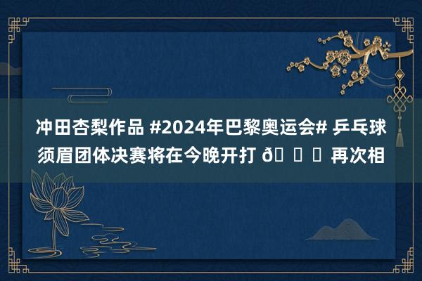 冲田杏梨作品 #2024年巴黎奥运会# 乒乓球须眉团体决赛将在今晚开打 ?再次相