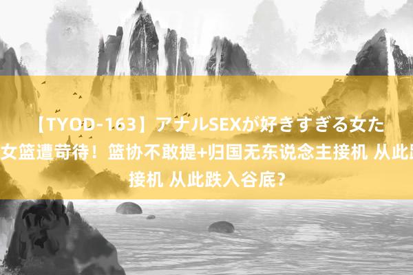 【TYOD-163】アナルSEXが好きすぎる女たち。 中国女篮遭苛待！篮协不敢提+归国无东说念主接机 从此跌入谷底？