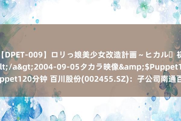 【DPET-009】ロリっ娘美少女改造計画～ヒカル・初淫欲体験告白～</a>2004-09-05タカラ映像&$Puppet120分钟 百川股份(002455.SZ)：子公司南通百川新材料干系产线复产