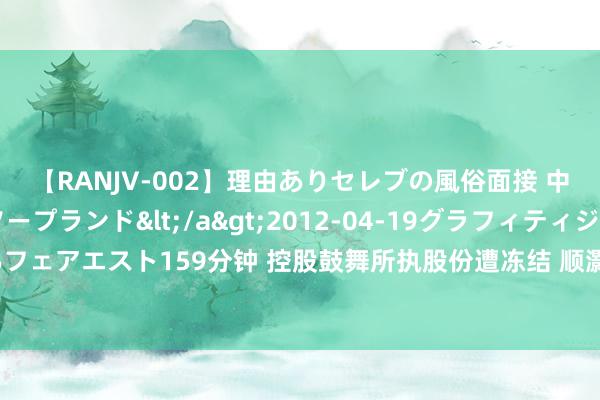 【RANJV-002】理由ありセレブの風俗面接 中出しできる人妻ソープランド</a>2012-04-19グラフィティジャパン&$フェアエスト159分钟 控股鼓舞所执股份遭冻结 顺灏股份：如出现强制过户或影响公法则例权