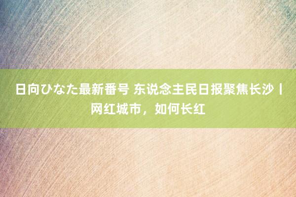 日向ひなた最新番号 东说念主民日报聚焦长沙丨网红城市，如何长红