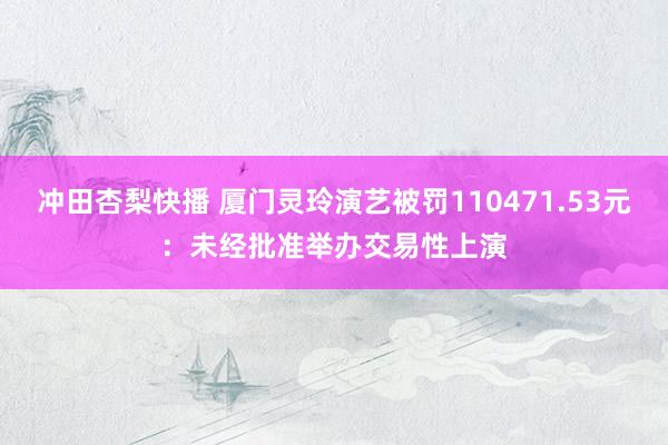 冲田杏梨快播 厦门灵玲演艺被罚110471.53元：未经批准举办交易性上演