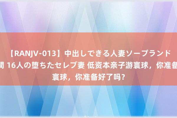 【RANJV-013】中出しできる人妻ソープランドDX 8時間 16人の堕ちたセレブ妻 低资本亲子游寰球，你准备好了吗？