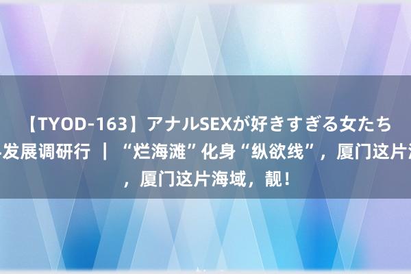 【TYOD-163】アナルSEXが好きすぎる女たち。 高质料发展调研行 ｜ “烂海滩”化身“纵欲线”，厦门这片海域，靓！