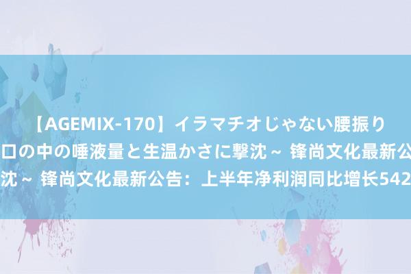 【AGEMIX-170】イラマチオじゃない腰振りフェラチオ 3 ～女の子の口の中の唾液量と生温かさに撃沈～ 锋尚文化最新公告：上半年净利润同比增长5424.74%